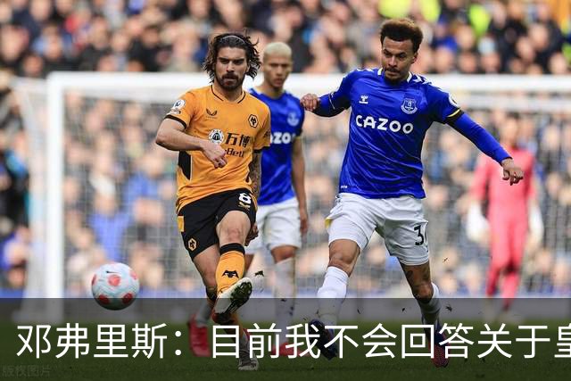 邓弗里斯：目前我不会回答关于皇马的问题 国际米兰永远在我心中